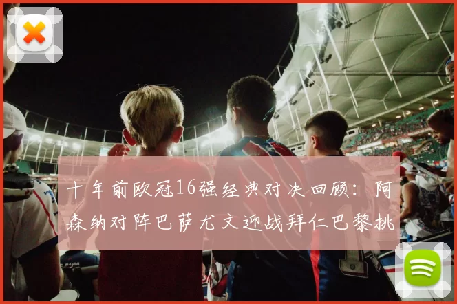 十年前欧冠16强经典对决回顾：阿森纳对阵巴萨尤文迎战拜仁巴黎挑战切尔西