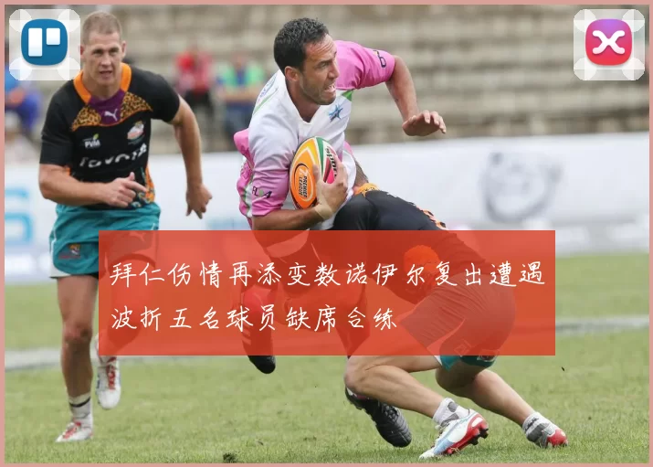 拜仁伤情再添变数诺伊尔复出遭遇波折五名球员缺席合练