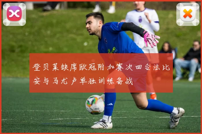 登贝莱缺席欧冠附加赛次回合法比安与马尤卢单独训练备战