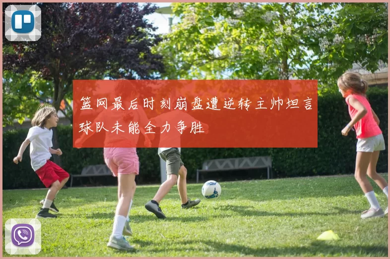 篮网最后时刻崩盘遭逆转主帅坦言球队未能全力争胜