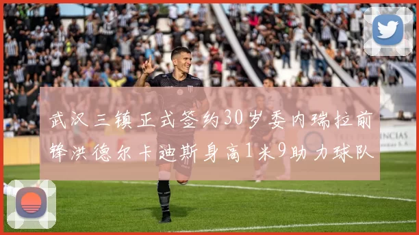 武汉三镇正式签约30岁委内瑞拉前锋洪德尔卡迪斯身高1米9助力球队新赛季