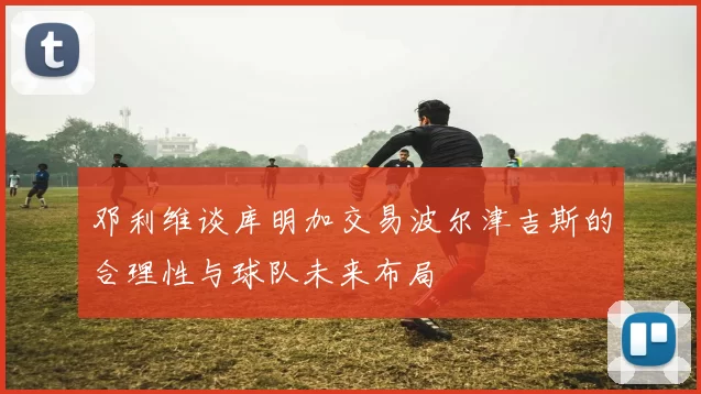 邓利维谈库明加交易波尔津吉斯的合理性与球队未来布局