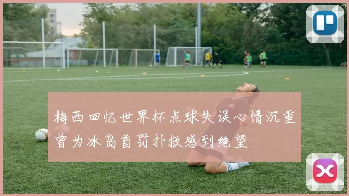 梅西回忆世界杯点球失误心情沉重曾为冰岛首罚扑救感到绝望