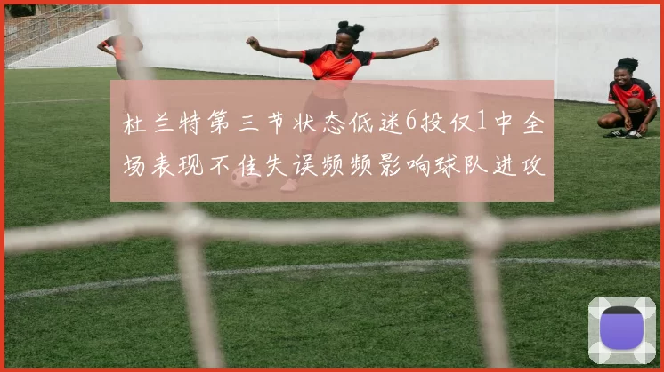 杜兰特第三节状态低迷6投仅1中全场表现不佳失误频频影响球队进攻