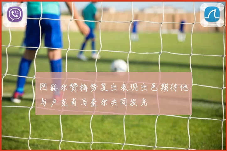 图赫尔赞梅努复出表现出色期待他与卢克肖马奎尔共同发光