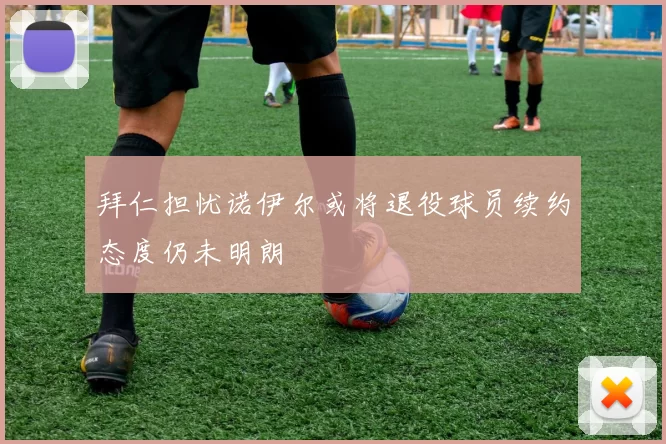 拜仁担忧诺伊尔或将退役球员续约态度仍未明朗