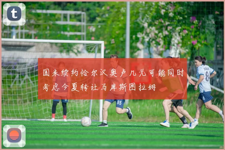 国米续约恰尔汉奥卢几无可能同时考虑今夏转让马库斯图拉姆