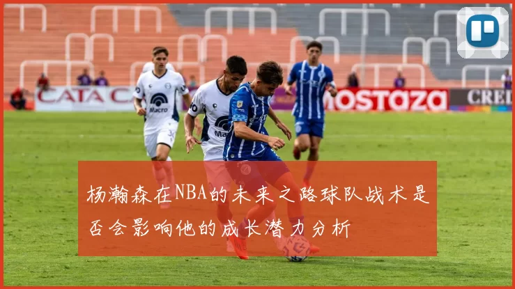 杨瀚森在NBA的未来之路球队战术是否会影响他的成长潜力分析
