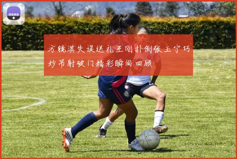 方镜淇失误送礼王刚扑倒张玉宁巧妙吊射破门精彩瞬间回顾