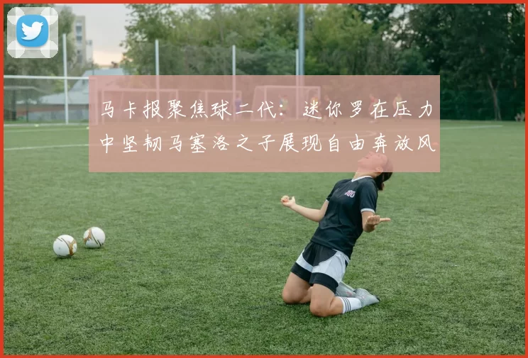 马卡报聚焦球二代：迷你罗在压力中坚韧马塞洛之子展现自由奔放风采