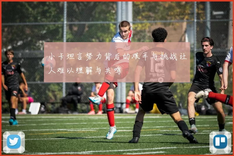 小卡坦言努力背后的艰辛与挑战让人难以理解与共鸣