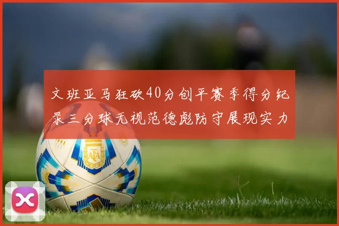 文班亚马狂砍40分创平赛季得分纪录三分球无视范德彪防守展现实力