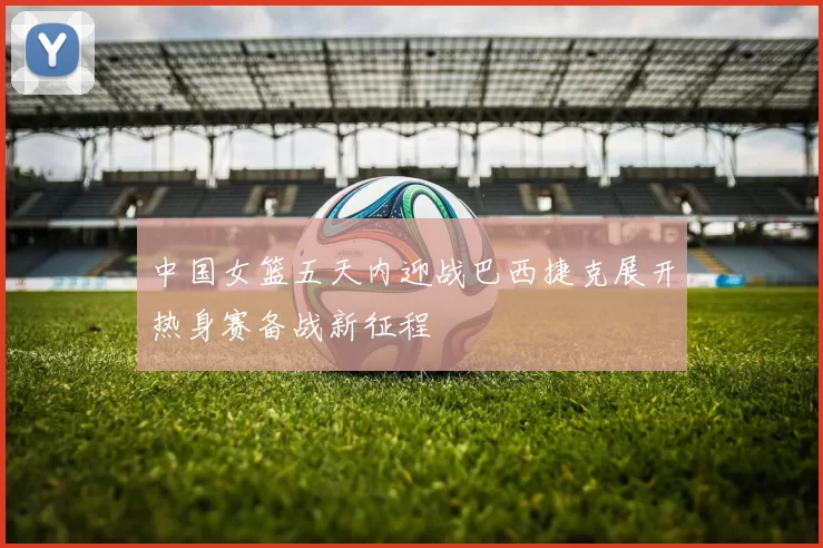 中国女篮五天内迎战巴西捷克展开热身赛备战新征程