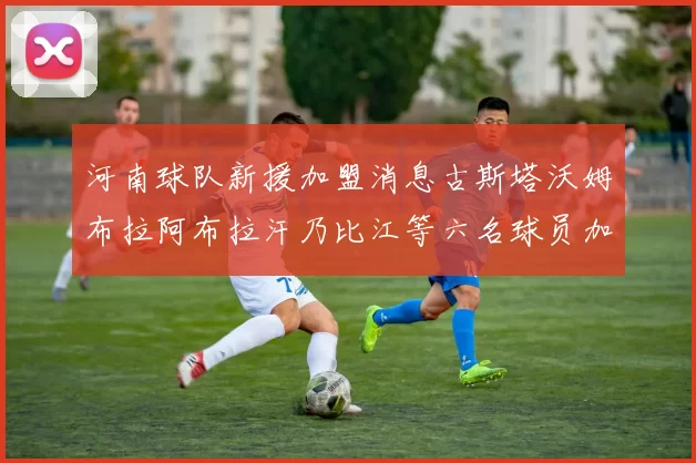 河南球队新援加盟消息古斯塔沃姆布拉阿布拉汗乃比江等六名球员加入