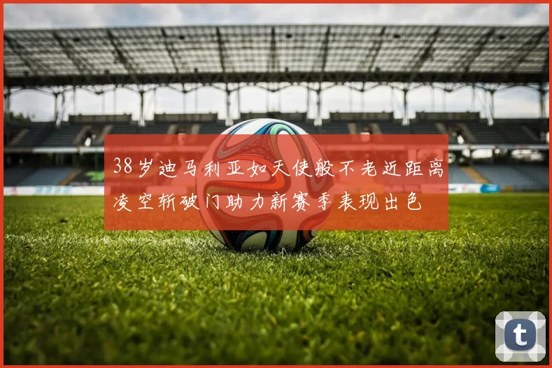 38岁迪马利亚如天使般不老近距离凌空斩破门助力新赛季表现出色