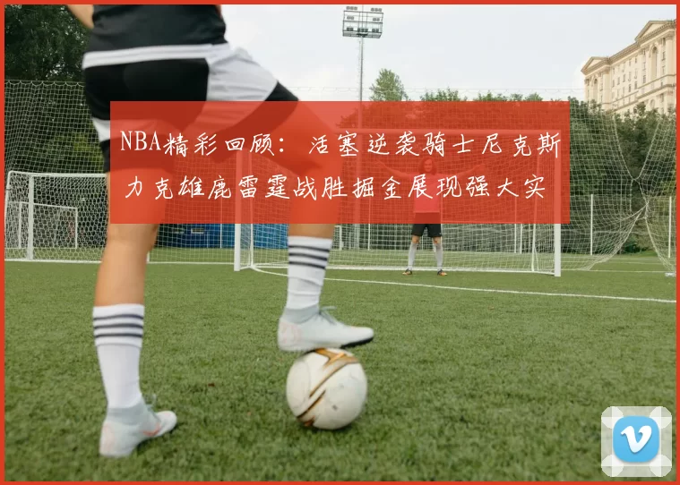 NBA精彩回顾：活塞逆袭骑士尼克斯力克雄鹿雷霆战胜掘金展现强大实力