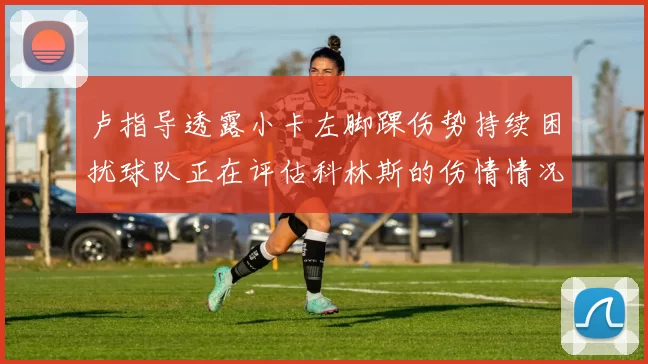 卢指导透露小卡左脚踝伤势持续困扰球队正在评估科林斯的伤情情况