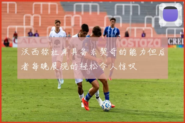沃西称杜库具备东契奇的能力但后者每晚展现的轻松令人惊叹