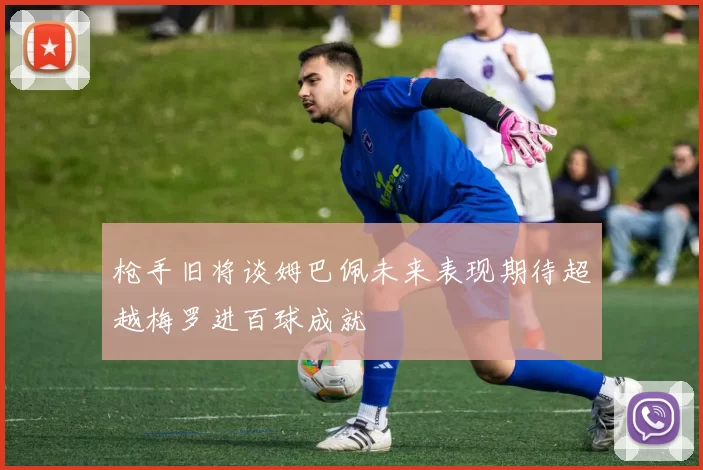 枪手旧将谈姆巴佩未来表现期待超越梅罗进百球成就