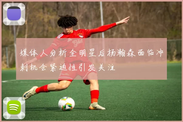 媒体人分析全明星后杨瀚森面临冲刺机会紧迫性引发关注
