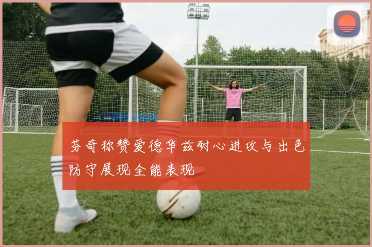 芬奇称赞爱德华兹耐心进攻与出色防守展现全能表现
