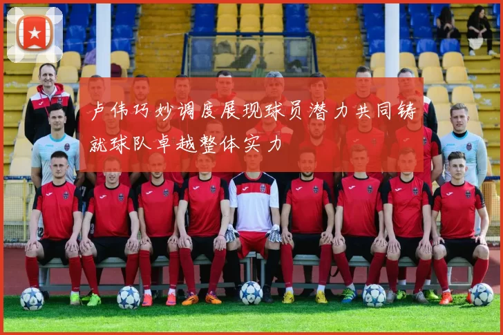 卢伟巧妙调度展现球员潜力共同铸就球队卓越整体实力