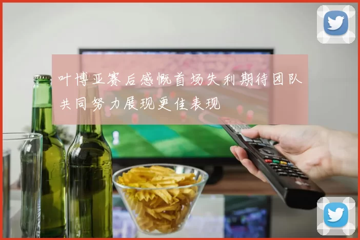 叶博亚赛后感慨首场失利期待团队共同努力展现更佳表现